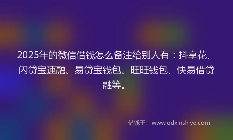 2025年的微信借钱怎么备注给别人有：抖享花、闪贷宝速融、易贷宝钱包、旺旺钱包、快易借贷融等。