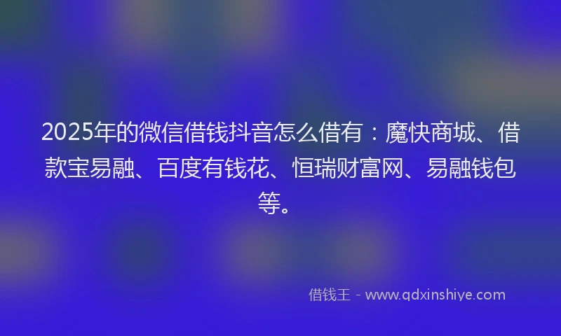 2025年的微信借钱抖音怎么借有：魔快商城、借款宝易融、百度有钱花、恒瑞财富网、易融钱包等。