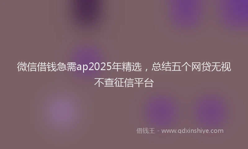 微信借钱急需ap2025年精选，总结五个网贷无视不查征信平台
