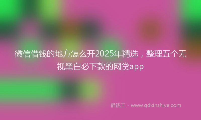 微信借钱的地方怎么开2025年精选，整理五个无视黑白必下款的网贷app