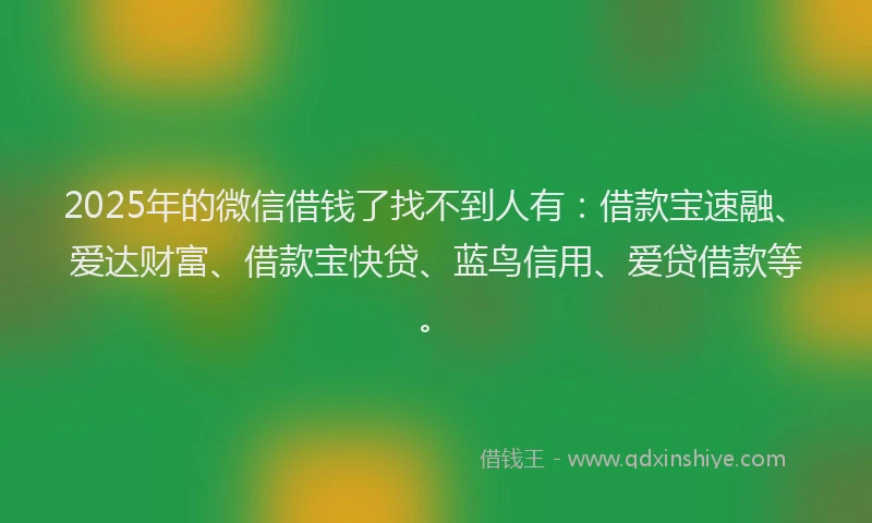 2025年的微信借钱了找不到人有：借款宝速融、爱达财富、借款宝快贷、蓝鸟信用、爱贷借款等。