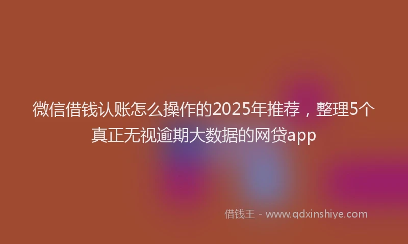 微信借钱认账怎么操作的2025年推荐，整理5个真正无视逾期大数据的网贷app