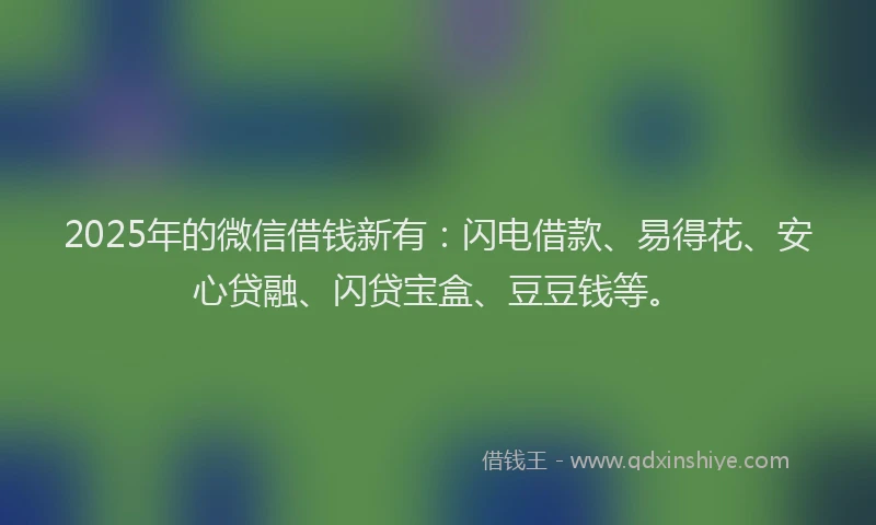 2025年的微信借钱新有：闪电借款、易得花、安心贷融、闪贷宝盒、豆豆钱等。