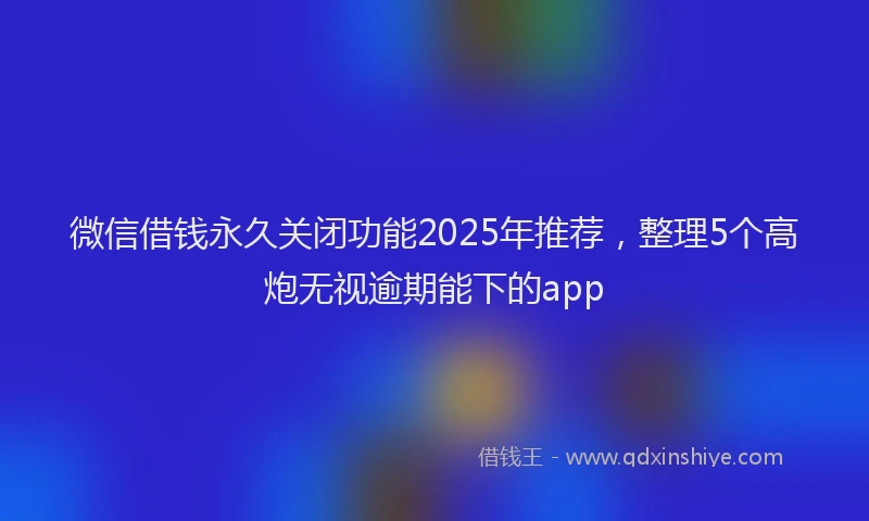 微信借钱永久关闭功能2025年推荐，整理5个高炮无视逾期能下的app