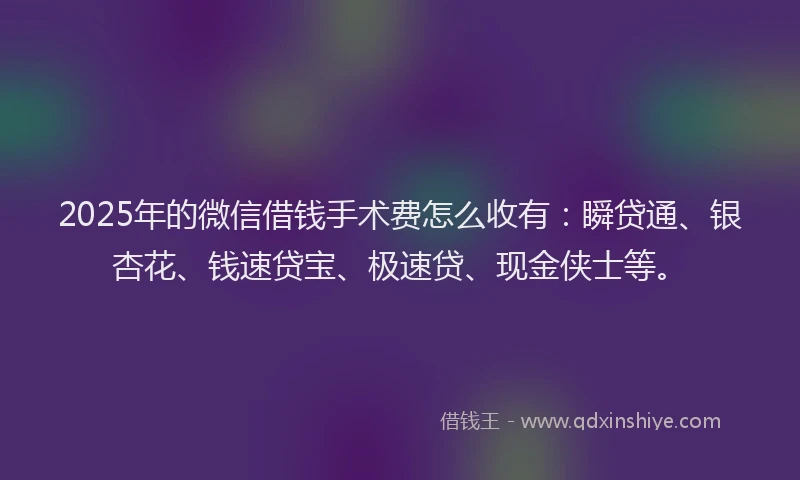 2025年的微信借钱手术费怎么收有：瞬贷通、银杏花、钱速贷宝、极速贷、现金侠士等。