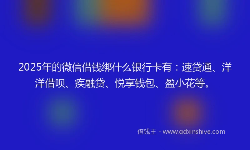2025年的微信借钱绑什么银行卡有：速贷通、洋洋借呗、疾融贷、悦享钱包、盈小花等。