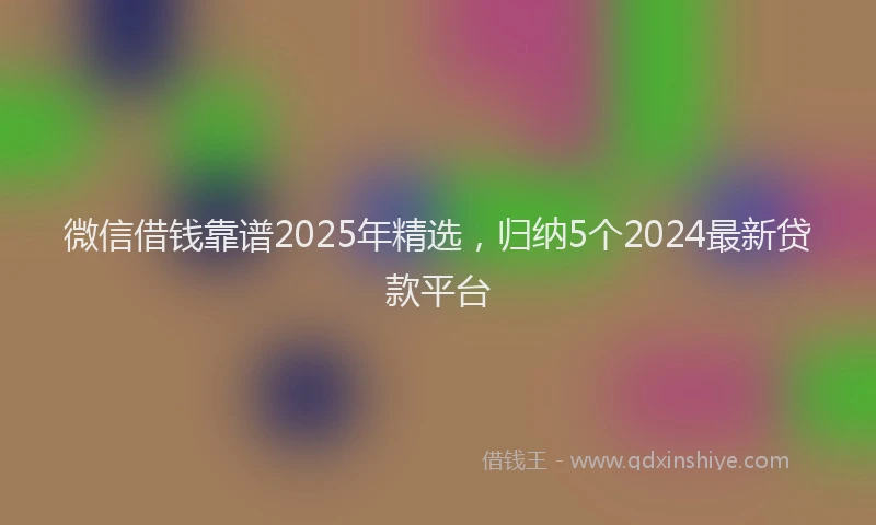 微信借钱靠谱2025年精选，归纳5个2024最新贷款平台
