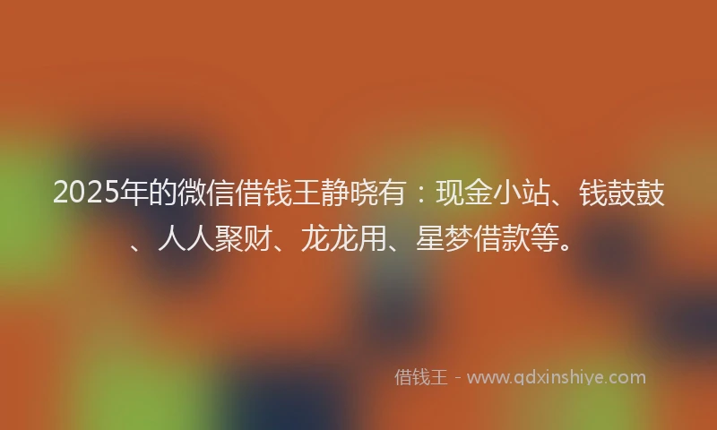 2025年的微信借钱王静晓有：现金小站、钱鼓鼓、人人聚财、龙龙用、星梦借款等。