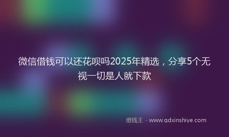 微信借钱可以还花呗吗2025年精选，分享5个无视一切是人就下款