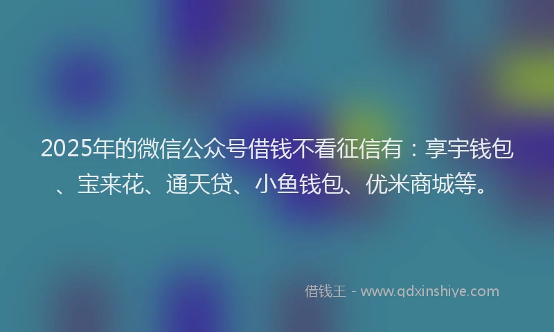 2025年的微信公众号借钱不看征信有：享宇钱包、宝来花、通天贷、小鱼钱包、优米商城等。
