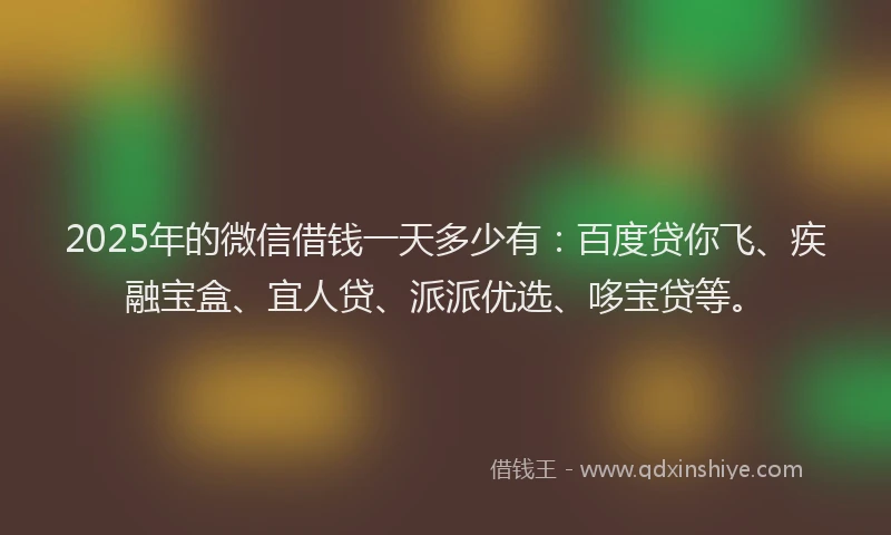 2025年的微信借钱一天多少有：百度贷你飞、疾融宝盒、宜人贷、派派优选、哆宝贷等。