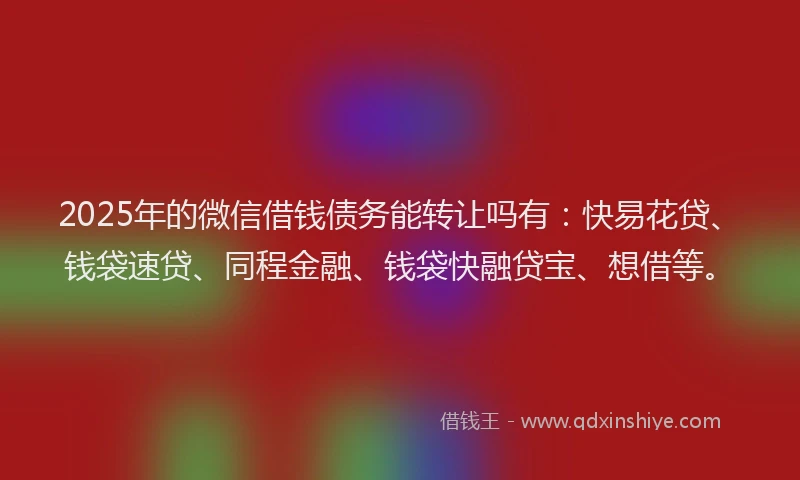 2025年的微信借钱债务能转让吗有：快易花贷、钱袋速贷、同程金融、钱袋快融贷宝、想借等。