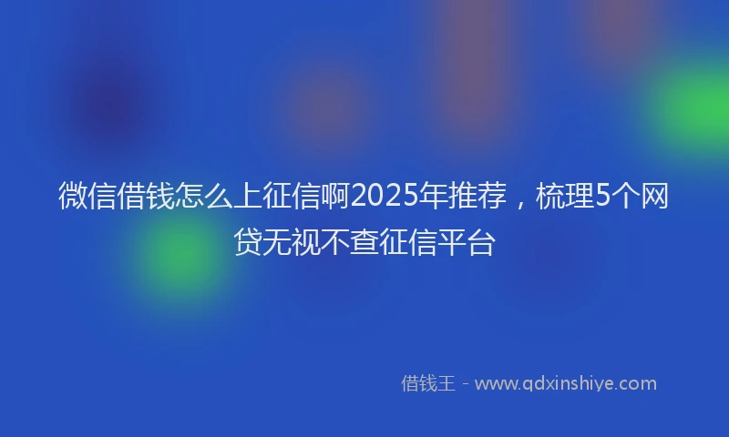 微信借钱怎么上征信啊2025年推荐，梳理5个网贷无视不查征信平台