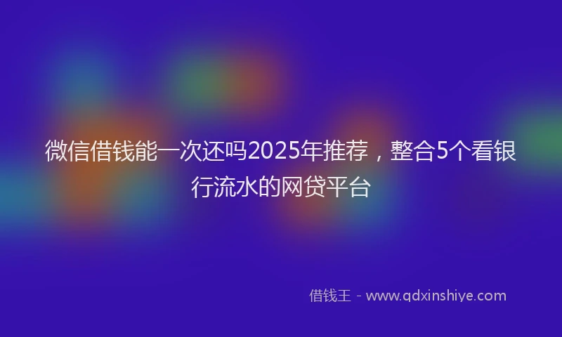 微信借钱能一次还吗2025年推荐，整合5个看银行流水的网贷平台