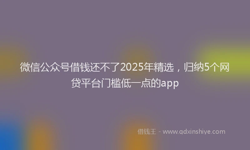 微信公众号借钱还不了2025年精选，归纳5个网贷平台门槛低一点的app