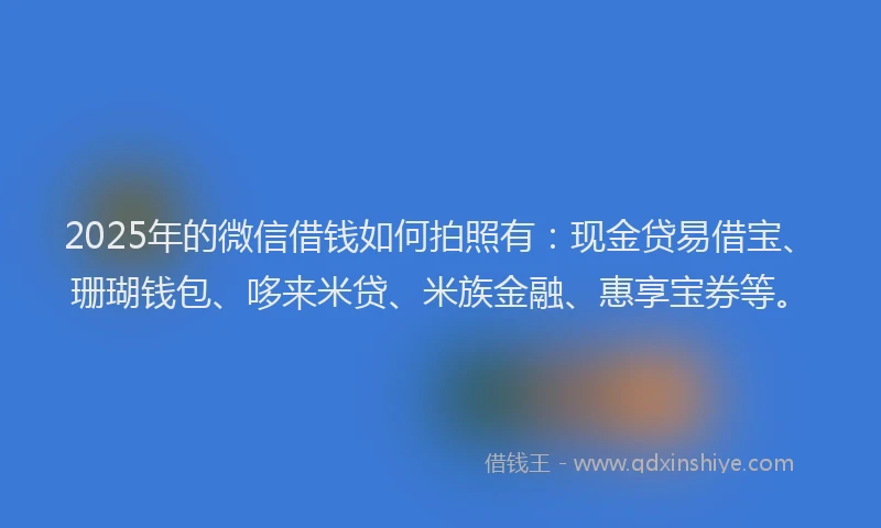 2025年的微信借钱如何拍照有：现金贷易借宝、珊瑚钱包、哆来米贷、米族金融、惠享宝券等。