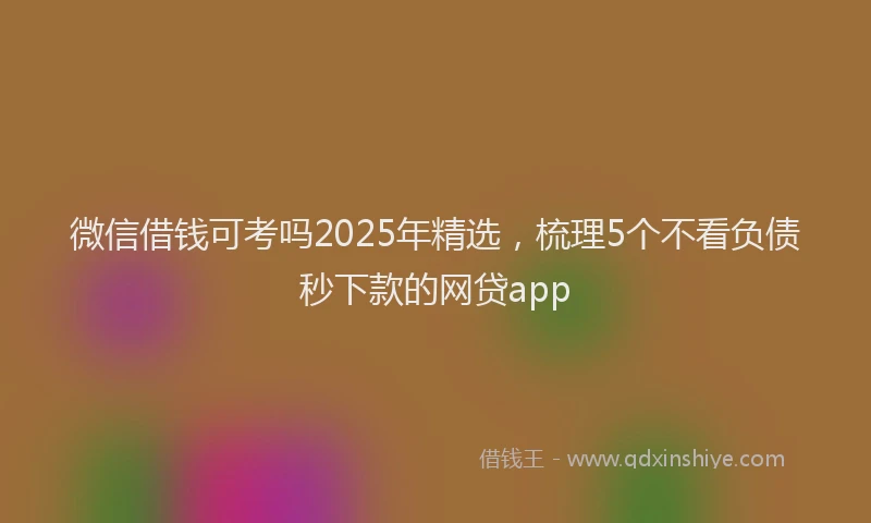 微信借钱可考吗2025年精选，梳理5个不看负债秒下款的网贷app
