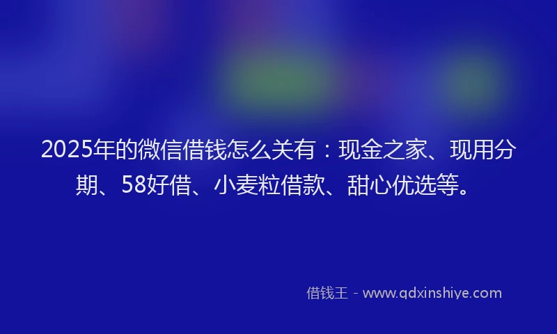 2025年的微信借钱怎么关有：现金之家、现用分期、58好借、小麦粒借款、甜心优选等。