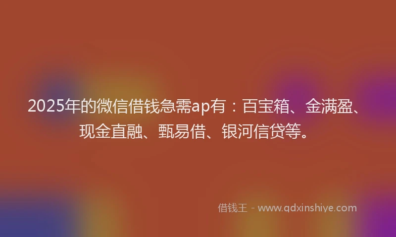 2025年的微信借钱急需ap有：百宝箱、金满盈、现金直融、甄易借、银河信贷等。
