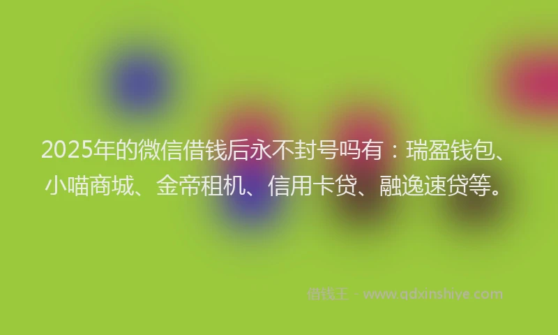 2025年的微信借钱后永不封号吗有：瑞盈钱包、小喵商城、金帝租机、信用卡贷、融逸速贷等。