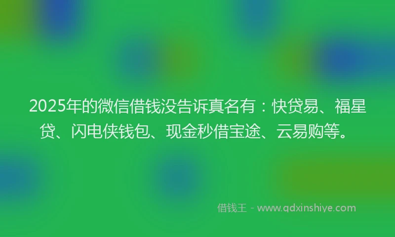 2025年的微信借钱没告诉真名有：快贷易、福星贷、闪电侠钱包、现金秒借宝途、云易购等。
