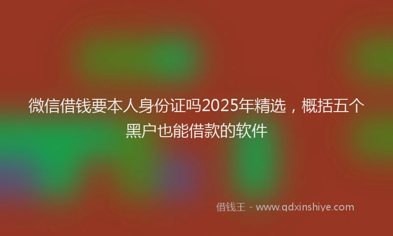 微信借钱要本人身份证吗2025年精选，概括五个黑户也能借款的软件