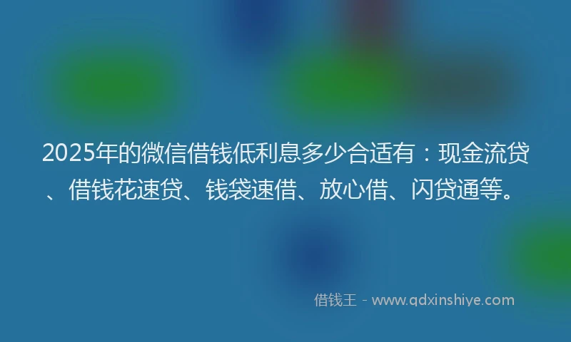 2025年的微信借钱低利息多少合适有：现金流贷、借钱花速贷、钱袋速借、放心借、闪贷通等。