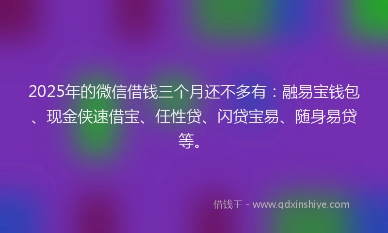 2025年的微信借钱三个月还不多有：融易宝钱包、现金侠速借宝、任性贷、闪贷宝易、随身易贷等。
