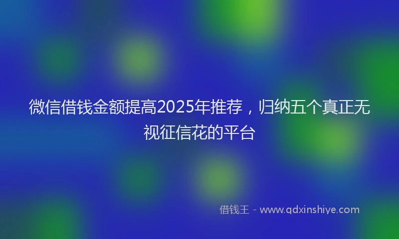 微信借钱金额提高2025年推荐，归纳五个真正无视征信花的平台