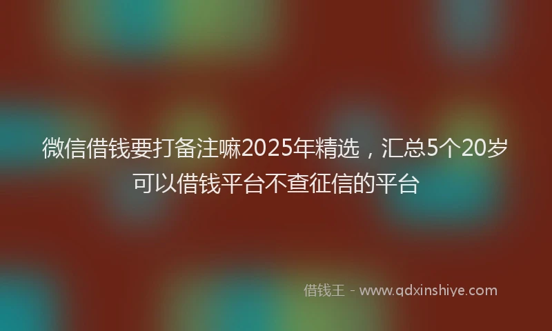 微信借钱要打备注嘛2025年精选，汇总5个20岁可以借钱平台不查征信的平台