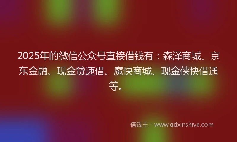 2025年的微信公众号直接借钱有：森泽商城、京东金融、现金贷速借、魔快商城、现金侠快借通等。