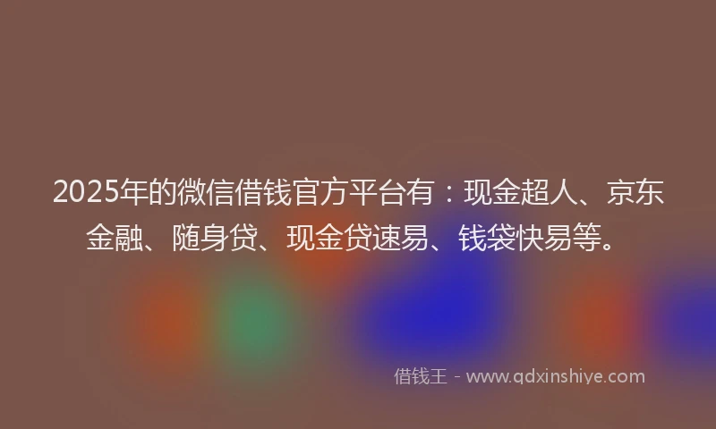 2025年的微信借钱官方平台有：现金超人、京东金融、随身贷、现金贷速易、钱袋快易等。