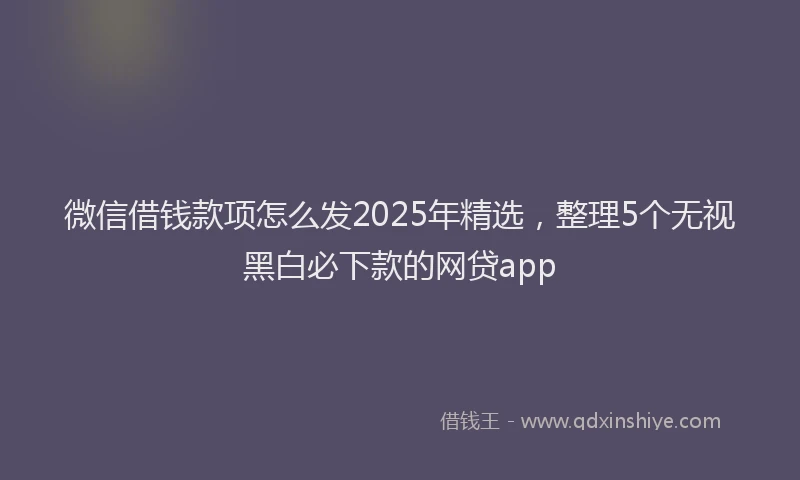 微信借钱款项怎么发2025年精选，整理5个无视黑白必下款的网贷app
