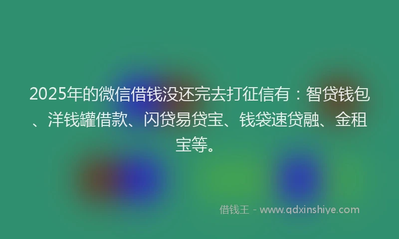2025年的微信借钱没还完去打征信有：智贷钱包、洋钱罐借款、闪贷易贷宝、钱袋速贷融、金租宝等。