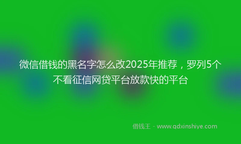 微信借钱的黑名字怎么改2025年推荐，罗列5个不看征信网贷平台放款快的平台