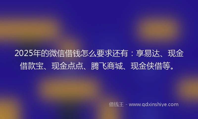 2025年的微信借钱怎么要求还有：享易达、现金借款宝、现金点点、腾飞商城、现金侠借等。
