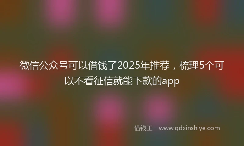 微信公众号可以借钱了2025年推荐，梳理5个可以不看征信就能下款的app