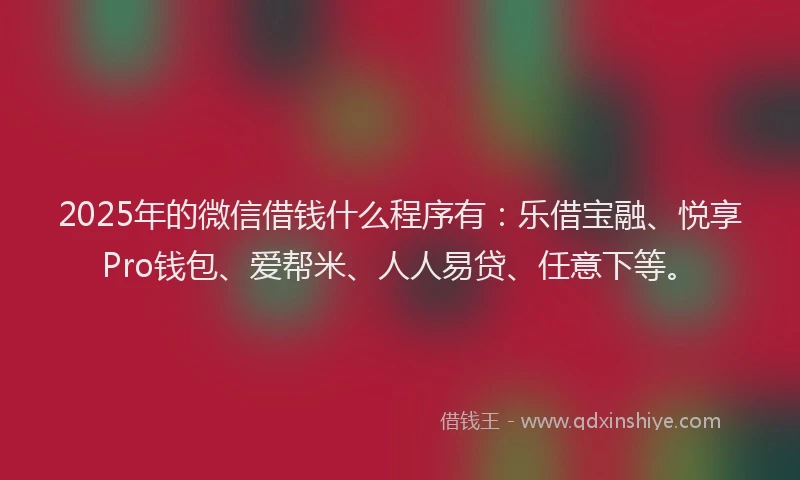 2025年的微信借钱什么程序有：乐借宝融、悦享Pro钱包、爱帮米、人人易贷、任意下等。