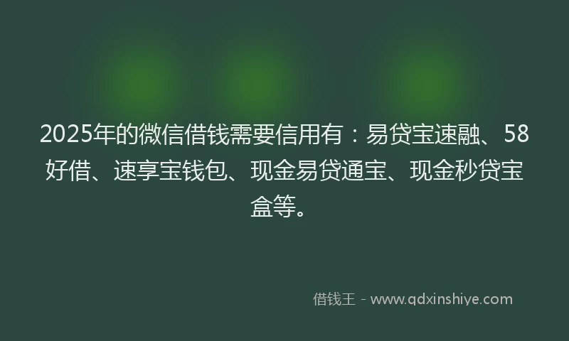 2025年的微信借钱需要信用有：易贷宝速融、58好借、速享宝钱包、现金易贷通宝、现金秒贷宝盒等。