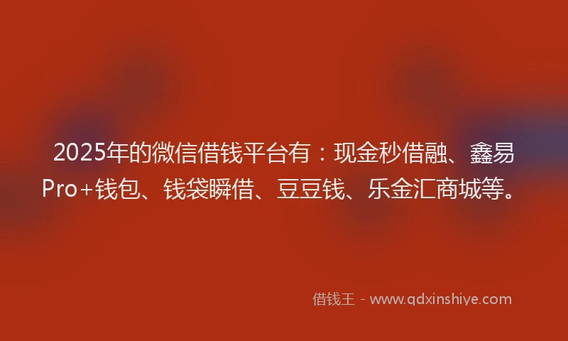 2025年的微信借钱平台有：现金秒借融、鑫易Pro+钱包、钱袋瞬借、豆豆钱、乐金汇商城等。