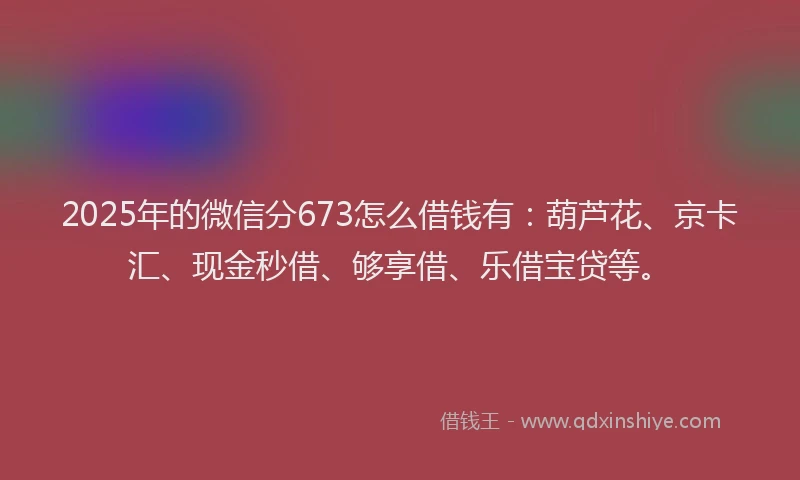 2025年的微信分673怎么借钱有：葫芦花、京卡汇、现金秒借、够享借、乐借宝贷等。