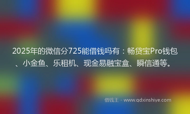 2025年的微信分725能借钱吗有：畅贷宝Pro钱包、小金鱼、乐租机、现金易融宝盒、瞬信通等。
