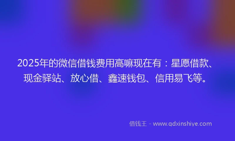2025年的微信借钱费用高嘛现在有：星愿借款、现金驿站、放心借、鑫速钱包、信用易飞等。