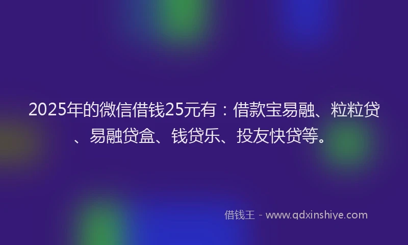 2025年的微信借钱25元有：借款宝易融、粒粒贷、易融贷盒、钱贷乐、投友快贷等。