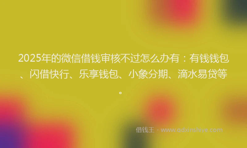 2025年的微信借钱审核不过怎么办有：有钱钱包、闪借快行、乐享钱包、小象分期、滴水易贷等。
