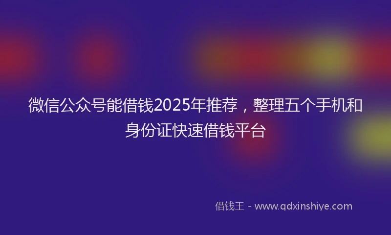微信公众号能借钱2025年推荐，整理五个手机和身份证快速借钱平台