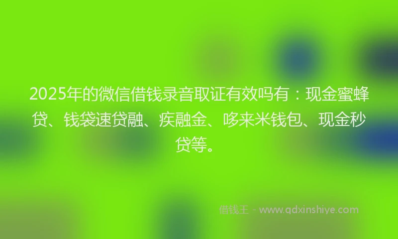 2025年的微信借钱录音取证有效吗有：现金蜜蜂贷、钱袋速贷融、疾融金、哆来米钱包、现金秒贷等。