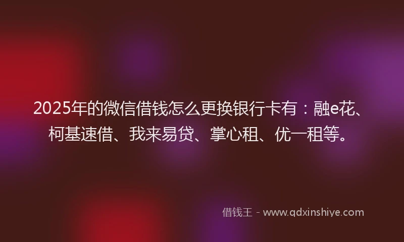 2025年的微信借钱怎么更换银行卡有：融e花、柯基速借、我来易贷、掌心租、优一租等。