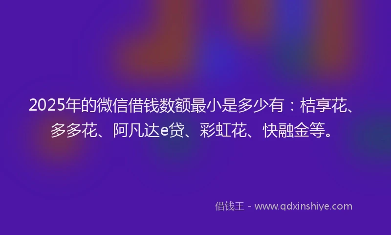 2025年的微信借钱数额最小是多少有：桔享花、多多花、阿凡达e贷、彩虹花、快融金等。