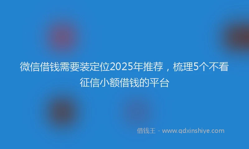 微信借钱需要装定位2025年推荐，梳理5个不看征信小额借钱的平台